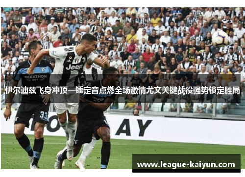 伊尔迪兹飞身冲顶一锤定音点燃全场激情尤文关键战役强势锁定胜局