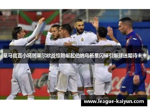皇马官宣小将居莱尔欧战惊艳崛起伯纳乌新星闪耀引爆球迷期待未来